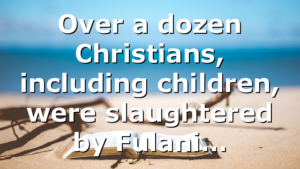 Over a dozen Christians, including children, were slaughtered by Fulani…