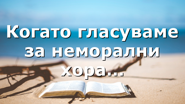 Когато гласуваме за неморални хора…