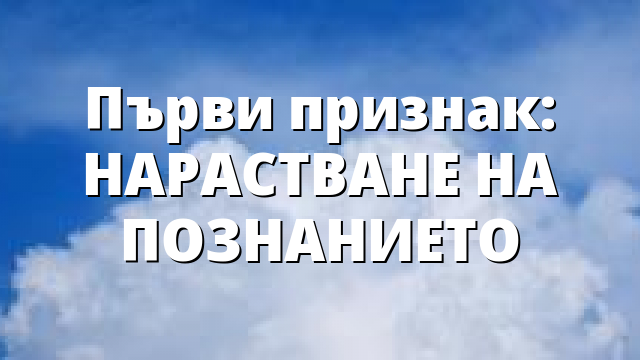 Първи признак: НАРАСТВАНЕ НА ПОЗНАНИЕТО