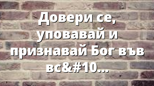 Довери се, уповавай и признавай Бог във всичко!