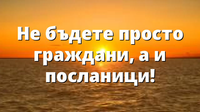 Не бъдете просто граждани, а и посланици!