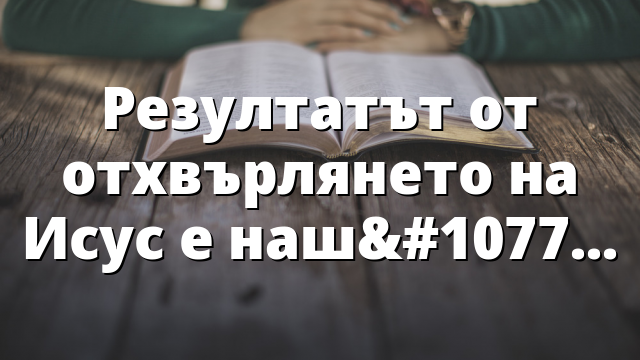 Резултатът от отхвърлянето на Исус е нашето приемане!