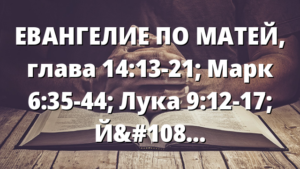 ЕВАНГЕЛИЕ ПО МАТЕЙ, глава 14:13-21; Марк 6:35-44; Лука 9:12-17; Йоан 6:5-14