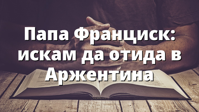 Папа Франциск: искам да отида в Аржентина