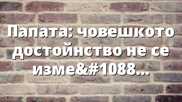 Папата: човешкото достойнство не се измерва с алгоритъм